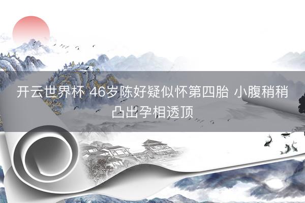 开云世界杯 46岁陈好疑似怀第四胎 小腹稍稍凸出孕相透顶