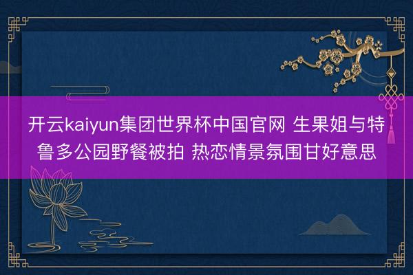 开云kaiyun集团世界杯中国官网 生果姐与特鲁多公园野餐被拍 热恋情景氛围甘好意思