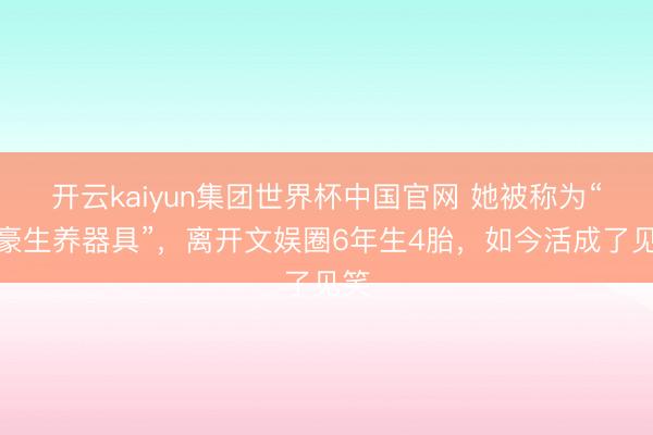 开云kaiyun集团世界杯中国官网 她被称为“富豪生养器具”，离开文娱圈6年生4胎，如今活成了见笑