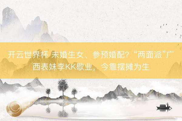 开云世界杯 未婚生女、参预婚配？“两面派”广西表妹李KK歇业，今靠摆摊为生