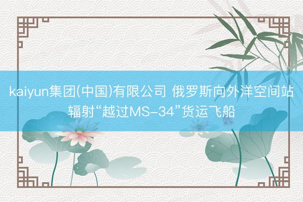 kaiyun集团(中国)有限公司 俄罗斯向外洋空间站辐射“越过MS-34”货运飞船