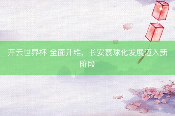 开云世界杯 全面升维，长安寰球化发展迈入新阶段