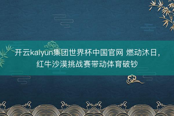 开云kaiyun集团世界杯中国官网 燃动沐日，红牛沙漠挑战赛带动体育破钞