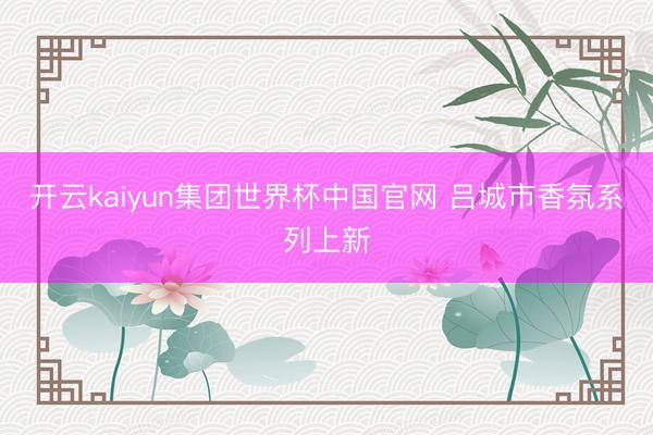 开云kaiyun集团世界杯中国官网 吕城市香氛系列上新