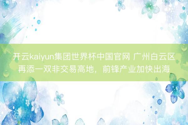 开云kaiyun集团世界杯中国官网 广州白云区再添一双非交易高地，前锋产业加快出海