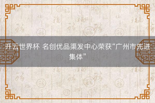 开云世界杯 名创优品渠发中心荣获“广州市先进集体”