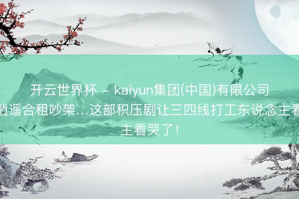 开云世界杯 - kaiyun集团(中国)有限公司 沪漂逍遥合租吵架…这部积压剧让三四线打工东说念主看哭了!