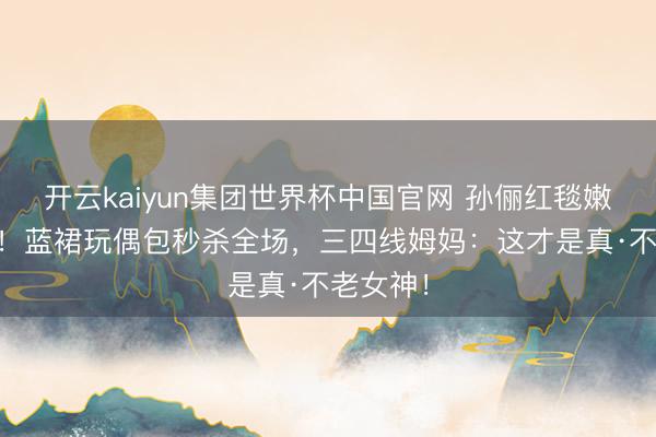 开云kaiyun集团世界杯中国官网 孙俪红毯嫩回20岁！蓝裙玩偶包秒杀全场，三四线姆妈：这才是真·不老女神！