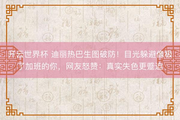 开云世界杯 迪丽热巴生图破防！目光躲避像极了加班的你，网友怒赞：真实失色更蹙迫