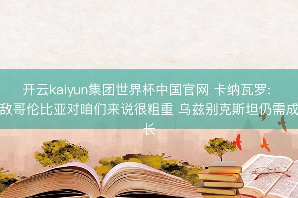 开云kaiyun集团世界杯中国官网 卡纳瓦罗: 不敌哥伦比亚对咱们来说很粗重 乌兹别克斯坦仍需成长