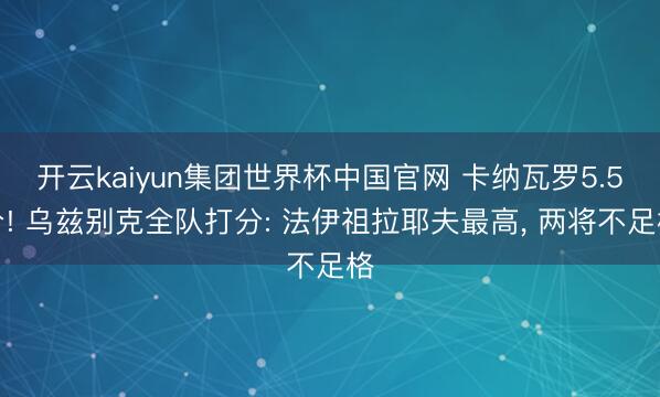 开云kaiyun集团世界杯中国官网 卡纳瓦罗5.5分! 乌兹别克全队打分: 法伊祖拉耶夫最高, 两将不足格