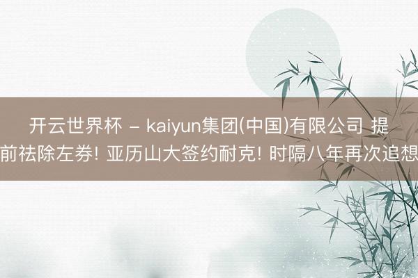 开云世界杯 - kaiyun集团(中国)有限公司 提前祛除左券! 亚历山大签约耐克! 时隔八年再次追想