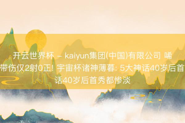 开云世界杯 - kaiyun集团(中国)有限公司 唏嘘? 哲科带伤仅2射0正! 宇宙杯诸神薄暮: 5大神话40岁后首秀都惨淡