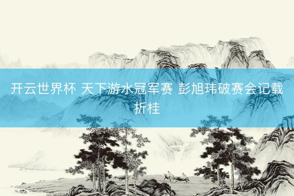 开云世界杯 天下游水冠军赛 彭旭玮破赛会记载折桂