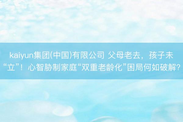 kaiyun集团(中国)有限公司 父母老去,孩子未“立”!心智胁制家庭“双重老龄化”困局何如破解?