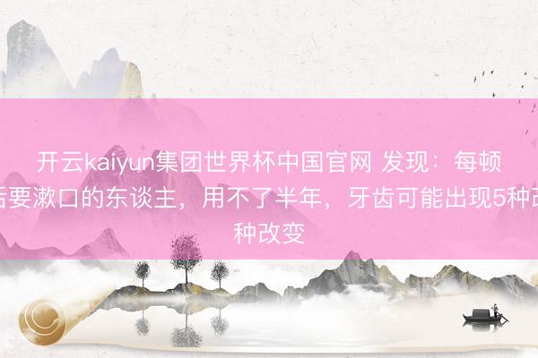 开云kaiyun集团世界杯中国官网 发现:每顿饭后要漱口的东谈主,用不了半年,牙齿可能出现5种改变