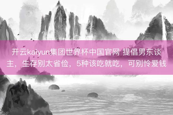 开云kaiyun集团世界杯中国官网 提倡男东谈主，生存别太省俭，5种该吃就吃，可别怜爱钱