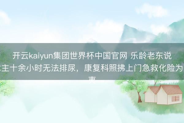 开云kaiyun集团世界杯中国官网 乐龄老东说念主十余小时无法排尿，康复科照拂上门急救化险为夷