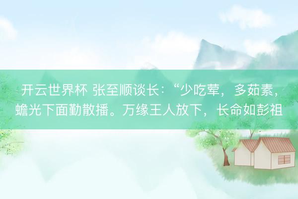 开云世界杯 张至顺谈长:“少吃荤,多茹素,蟾光下面勤散播。万缘王人放下,长命如彭祖