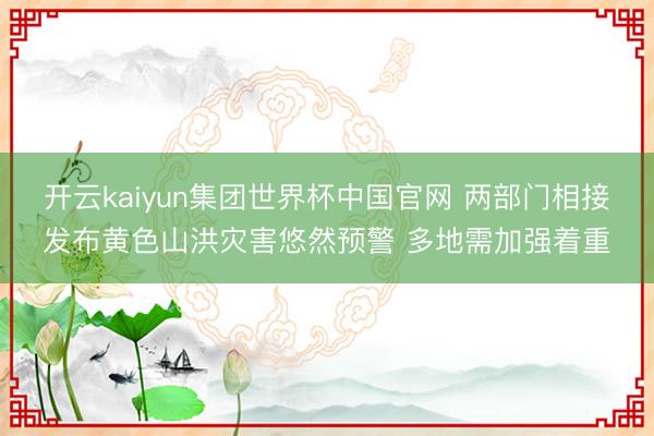 开云kaiyun集团世界杯中国官网 两部门相接发布黄色山洪灾害悠然预警 多地需加强着重