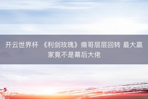 开云世界杯 《利剑玫瑰》瘸哥层层回转 最大赢家竟不是幕后大佬