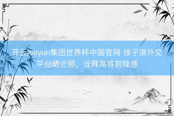开云kaiyun集团世界杯中国官网 徐子淇外交平台晒近照,诠释高等前锋感
