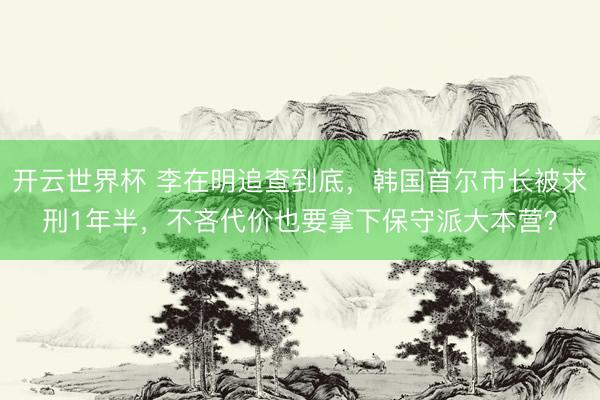 开云世界杯 李在明追查到底,韩国首尔市长被求刑1年半,不吝代价也要拿下保守派大本营?