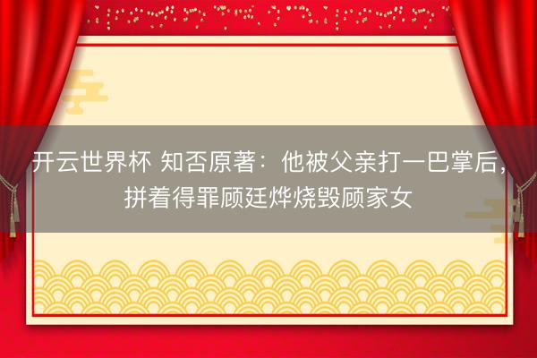 开云世界杯 知否原著:他被父亲打一巴掌后,拼着得罪顾廷烨烧毁顾家女