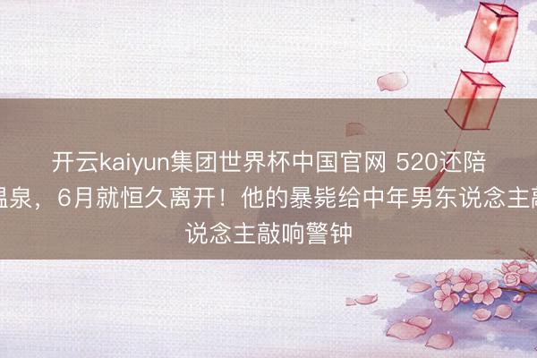 开云kaiyun集团世界杯中国官网 520还陪内助泡温泉,6月就恒久离开!他的暴毙给中年男东说念主敲响警钟